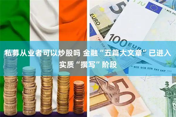 私募从业者可以炒股吗 金融“五篇大文章”已进入实质“撰写”阶段