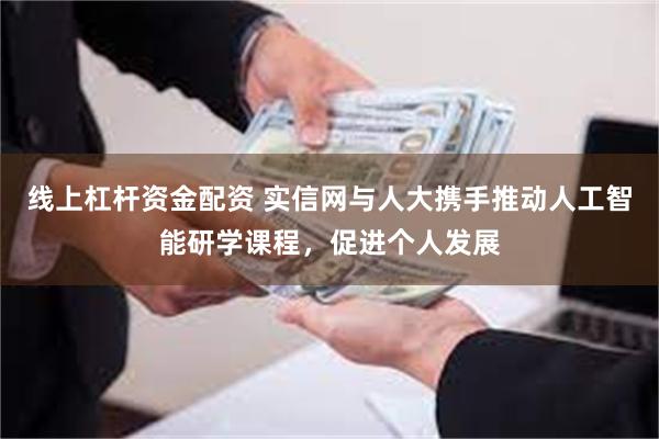 线上杠杆资金配资 实信网与人大携手推动人工智能研学课程，促进个人发展