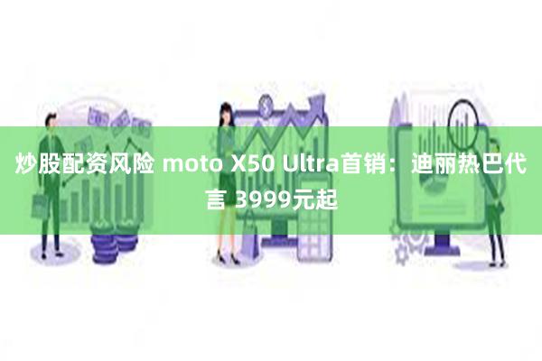 炒股配资风险 moto X50 Ultra首销：迪丽热巴代言 3999元起