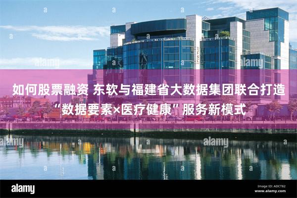 如何股票融资 东软与福建省大数据集团联合打造“数据要素×医疗健康”服务新模式