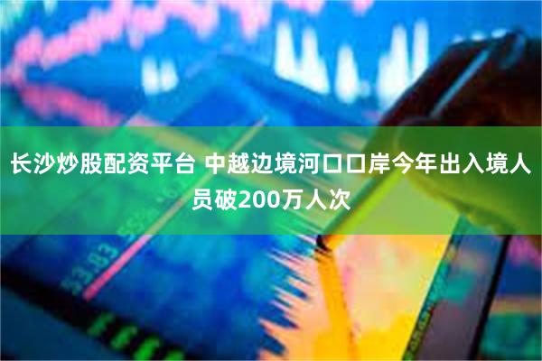 长沙炒股配资平台 中越边境河口口岸今年出入境人员破200万人次