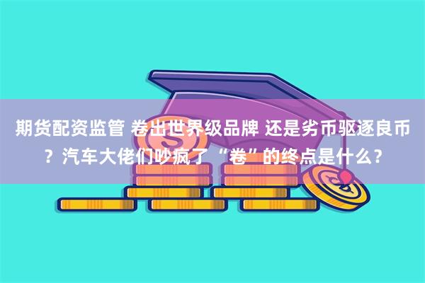 期货配资监管 卷出世界级品牌 还是劣币驱逐良币？汽车大佬们吵疯了 “卷”的终点是什么？