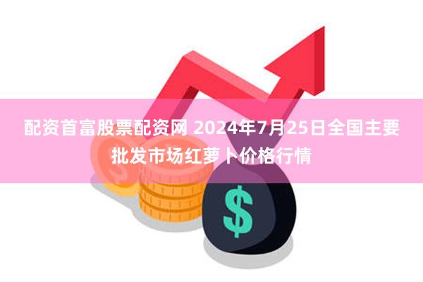 配资首富股票配资网 2024年7月25日全国主要批发市场红萝卜价格行情