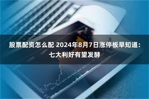 股票配资怎么配 2024年8月7日涨停板早知道：七大利好有望发酵