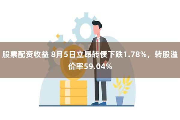 股票配资收益 8月5日立昂转债下跌1.78%，转股溢价率59.04%