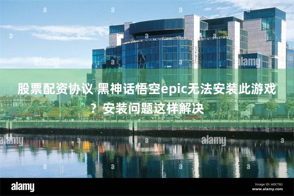 股票配资协议 黑神话悟空epic无法安装此游戏？安装问题这样解决