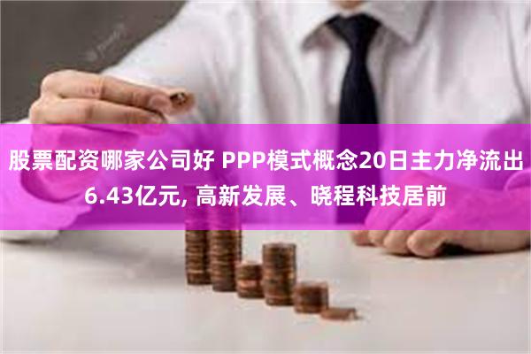 股票配资哪家公司好 PPP模式概念20日主力净流出6.43亿元, 高新发展、晓程科技居前