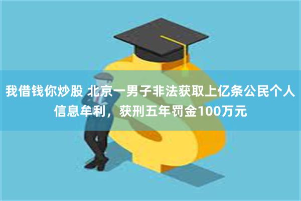 我借钱你炒股 北京一男子非法获取上亿条公民个人信息牟利，获刑五年罚金100万元