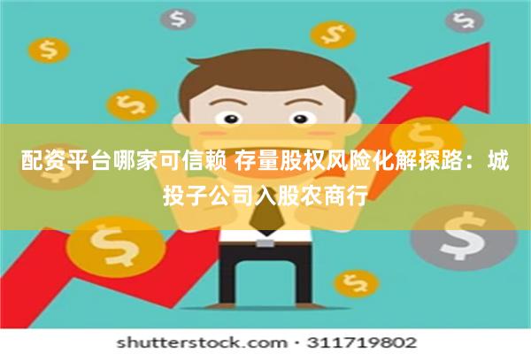 配资平台哪家可信赖 存量股权风险化解探路：城投子公司入股农商行