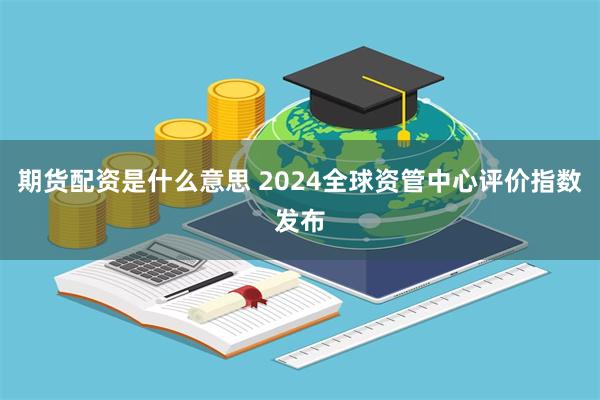 期货配资是什么意思 2024全球资管中心评价指数发布