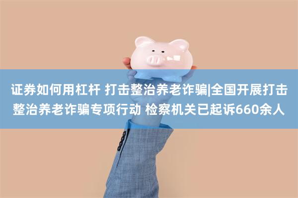 证券如何用杠杆 打击整治养老诈骗|全国开展打击整治养老诈骗专项行动 检察机关已起诉660余人