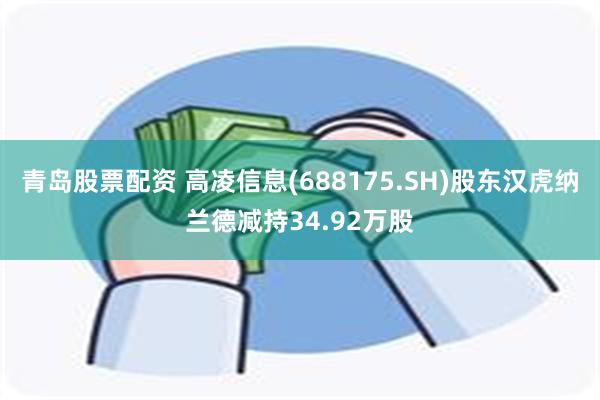 青岛股票配资 高凌信息(688175.SH)股东汉虎纳兰德减持34.92万股