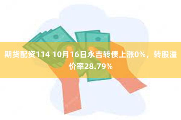 期货配资114 10月16日永吉转债上涨0%，转股溢价率28.79%