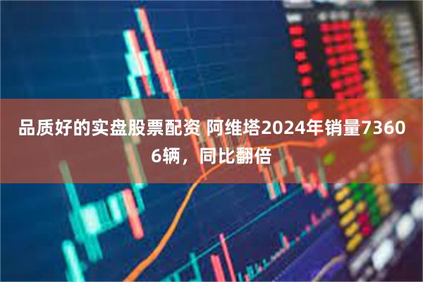 品质好的实盘股票配资 阿维塔2024年销量73606辆，同比翻倍