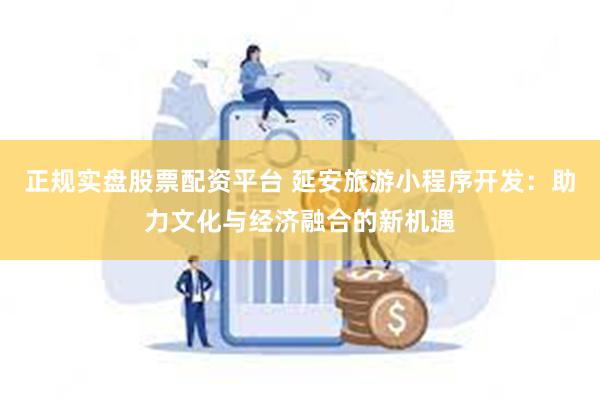 正规实盘股票配资平台 延安旅游小程序开发：助力文化与经济融合的新机遇