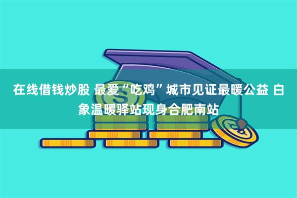 在线借钱炒股 最爱“吃鸡”城市见证最暖公益 白象温暖驿站现身合肥南站