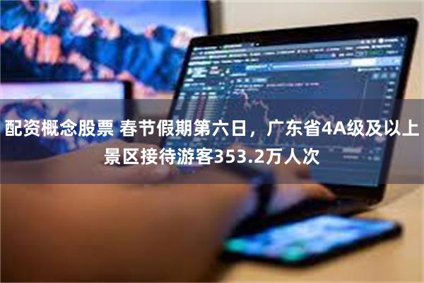 配资概念股票 春节假期第六日，广东省4A级及以上景区接待游客353.2万人次