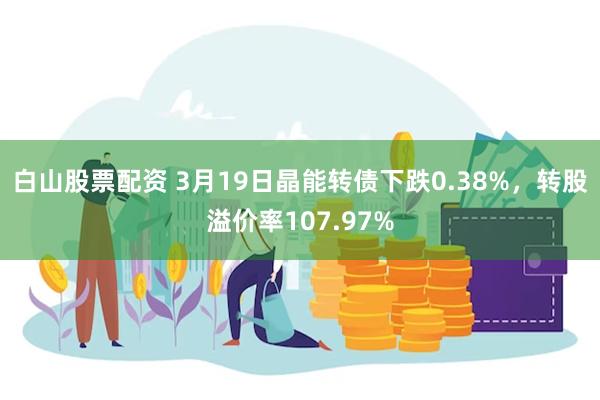 白山股票配资 3月19日晶能转债下跌0.38%，转股溢价率107.97%